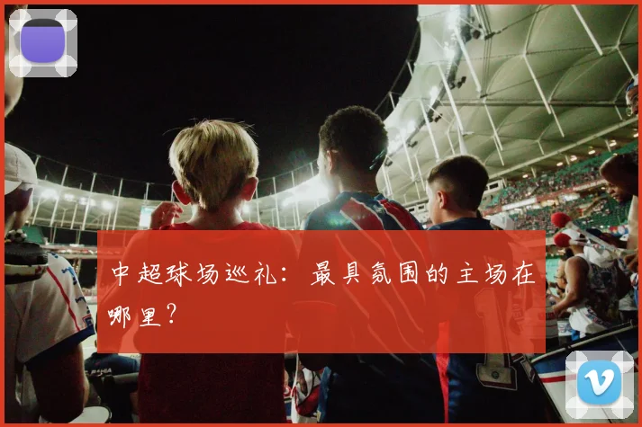 中超球场巡礼:最具氛围的主场在哪里?