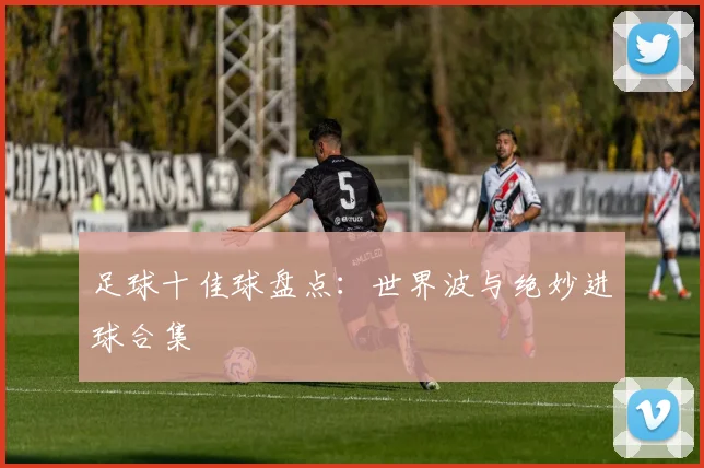 足球十佳球盘点:世界波与绝妙进球合集