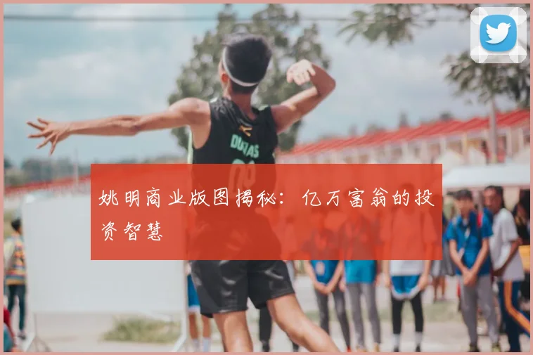 姚明商业版图揭秘：亿万富翁的投资智慧