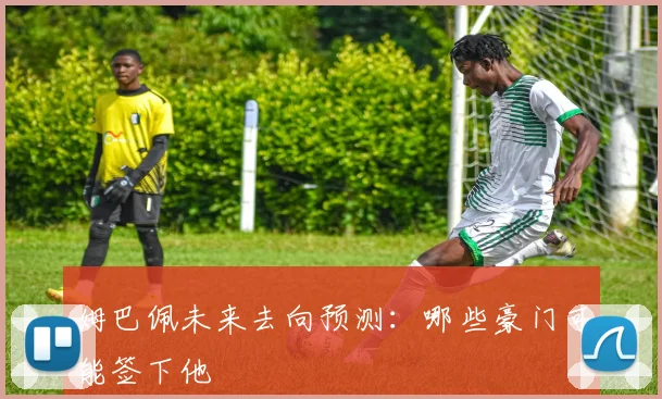 姆巴佩未来去向预测：哪些豪门可能签下他