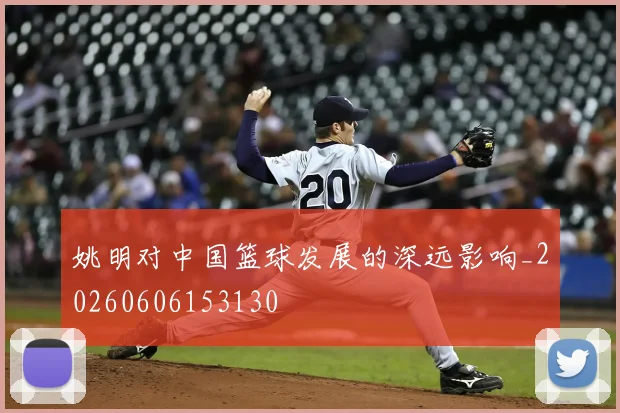 姚明对中国篮球发展的深远影响_20260606153130
