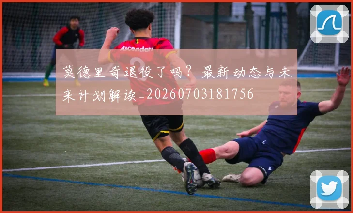 莫德里奇退役了吗？最新动态与未来计划解读_20260703181756
