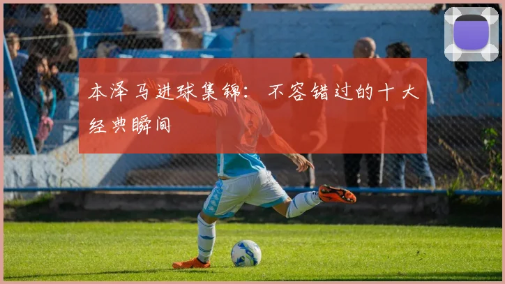 本泽马进球集锦：不容错过的十大经典瞬间