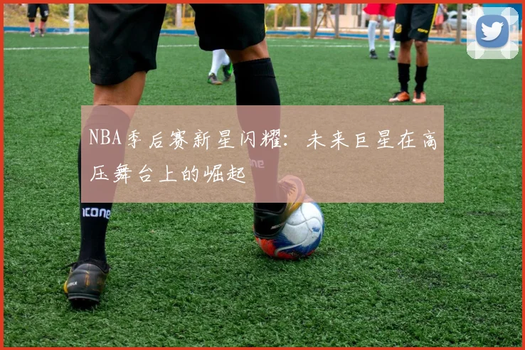 NBA季后赛新星闪耀：未来巨星在高压舞台上的崛起