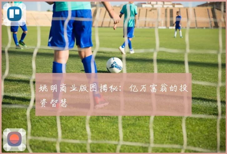 姚明商业版图揭秘：亿万富翁的投资智慧